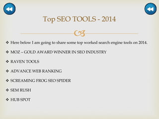 
Top SEO TOOLS - 2014
 Here below I am going to share some top worked search engine tools on 2014.
 MOZ – GOLD AWARD WINNER IN SEO INDUSTRY
 RAVEN TOOLS
 ADVANCE WEB RANKING
 SCREAMING FROG SEO SPIDER
 SEM RUSH
 HUB SPOT
 