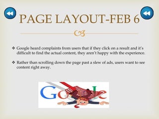 
PAGE LAYOUT-FEB 6
 Google heard complaints from users that if they click on a result and it’s
difficult to find the actual content, they aren’t happy with the experience.
 Rather than scrolling down the page past a slew of ads, users want to see
content right away.
 