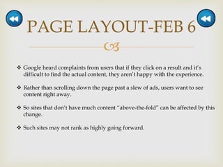 
PAGE LAYOUT-FEB 6
 Google heard complaints from users that if they click on a result and it’s
difficult to find the actual content, they aren’t happy with the experience.
 Rather than scrolling down the page past a slew of ads, users want to see
content right away.
 So sites that don’t have much content “above-the-fold” can be affected by this
change.
 Such sites may not rank as highly going forward.
 