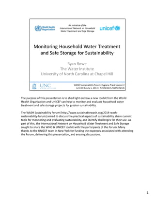 The purpose of this presentation is to shed light on how a new toolkit from the World 
Health Organization and UNICEF can help to monitor and evaluate household water 
treatment and safe storage projects for greater sustainability. 
The WASH Sustainability Forum (http://www.sustainablewash.org/2014‐wash‐
sustainability‐forum) aimed to discuss the practical aspects of sustainability, share current 
tools for monitoring and evaluating sustainability, and identify challenges for their use. As 
part of this, the International Network on Household Water Treatment and Safe Storage 
sought to share the WHO & UNICEF toolkit with the participants of the Forum. Many 
thanks to the UNICEF team in New York for funding the expenses associated with attending 
the Forum, delivering this presentation, and ensuing discussions.
1
 