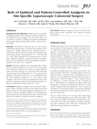 Role of Epidural and Patient-Controlled Analgesia in
Site-Specific Laparoscopic Colorectal Surgery
Jan P. Kamin´ski, MD, MBA, Ajit Pai, MCh, Luay Ailabouni, MD, John J. Park, MD,
Slawomir J. Marecik, MD, Leela M. Prasad, MD, Herand Abcarian, MD
ABSTRACT
Background and Objectives: Limited data are available
comparing epidural and patient-controlled analgesia in
site-specific colorectal surgery. The aim of this study was
to evaluate 2 modes of analgesia in patients undergoing
laparoscopic right colectomy (RC) and low anterior resec-
tion (LAR).
Methods: Prospectively collected data on 433 patients
undergoing laparoscopic or laparoscopic-assisted colon
surgery at a single institution were retrospectively re-
viewed from March 2004 to February 2009. Patients were
divided into groups undergoing RC (n ϭ 175) and LAR
(n ϭ 258). These groups were evaluated by use of anal-
gesia: epidural analgesia, “patient-controlled analgesia”
alone, and a combination of both. Demographic and peri-
operative outcomes were compared.
Results: Epidural analgesia was associated with a faster
return of bowel function, by 1 day (P Ͻ .001), in patients
who underwent LAR but not in the RC group. Delayed
return of bowel function was associated with increased
operative time in the LAR group (P ϭ .05), patients with
diabetes who underwent RC (P ϭ .037), and patients after
RC with combined analgesia (P ϭ .011). Mean visual
analogue scale pain scores were significantly lower with
epidural analgesia compared with patient-controlled an-
algesia in both LAR and RC groups (P Ͻ .001).
Conclusion: Epidural analgesia was associated with a
faster return of bowel function in the laparoscopic LAR
group but not the RC group. Epidural analgesia was su-
perior to patient-controlled analgesia in controlling post-
operative pain but was inadequate in 28% of patients and
needed the addition of patient-controlled analgesia.
Key Words: Epidural analgesia, Patient-controlled anal-
gesia, Laparoscopic colectomy, Low anterior resection,
Pain scores.
INTRODUCTION
Optimal pain control is of vital importance in the postop-
erative period for both patient comfort and rapid recov-
ery. Although opioids have been a mainstay in the man-
agement of postoperative pain, systemic opioids can
prolong postoperative ileus and delay the recovery of
colonic motility.1 Following a colorectal resection, return
of bowel function (ROBF) governs the tolerance of oral
feeding and indirectly influences the duration of postop-
erative hospital stay. Epidural analgesia has been shown
in numerous studies to decrease the duration of ileus2 and
provide superior pain control compared with intravenous
(IV) patient-controlled opioid analgesia.3
A number of publications have shown that thoracic epi-
dural anesthesia (TEA) has a beneficial effect on the res-
olution of ileus compared with conventional use of IV
narcotics in the postoperative period following open or
laparoscopic colorectal surgery.4,5 A few studies showed
no difference or worse outcomes in the resolution of
ileus.6,7 Although the vast majority of studies confirm the
superiority of epidural catheter-based delivery in pain
control compared with other methods,8,9 there is a paucity
of literature on the effect of TEA or IV narcotics adminis-
tered through patient-controlled analgesia (PCA) on site-
specific colectomies.
The aim of this study was to compare TEA with PCA in
patients undergoing laparoscopic colorectal surgery. Effi-
cacy, adequacy, ROBF, and length of hospital stay asso-
ciated with each mode of analgesia on patients undergo-
ing right colectomy (RC) and those undergoing low
anterior resection (LAR) were evaluated.
METHODS
We retrospectively reviewed a prospectively collected da-
tabase at a tertiary care center over a 5-year period be-
tween March 2004 and February 2009. All patients under-
Department of Surgery, University of Illinois Metropolitan Group Hospitals, Chi-
cago, Illinois (Dr Kamin´ski); Division of Colon and Rectal Surgery, Advocate
Lutheran General Hospital, Park Ridge, Illinois (Drs Pai, Ailabouni, Park, Marecik,
and Prasad); Division of Colon and Rectal Surgery, John H. Stroger Hospital of
Cook County, Chicago, Illinois (Dr Abcarian).
Address correspondence to: John J. Park, MD, Advocate Lutheran General Hospital,
Division of Colon and Rectal Surgery, 1550 N Northwest Highway, Suite 107, Park
Ridge, IL 60068. Telephone: 847-759-1110; E-mail: jpark18@aol.com
DOI: 10.4293/JSLS.2014.00207
© 2014 by JSLS, Journal of the Society of Laparoendoscopic Surgeons. Published by
the Society of Laparoendoscopic Surgeons, Inc.
1October–December 2014 Volume 18 Issue 4 e2014.00207 JSLS www.SLS.org
SCIENTIFIC PAPER
 