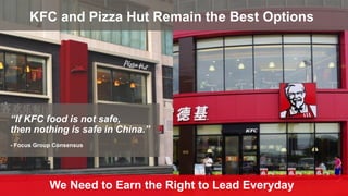 We Need to Earn the Right to Lead Everyday
KFC and Pizza Hut Remain the Best Options
“If KFC food is not safe,
then nothing is safe in China.”
- Focus Group Consensus
 