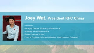 Joey Wat, President KFC China
Previously:
Managing Director, Superdrug & Savers in UK
McKinsey & Company in China
Kellogg Graduate School
Fluent in English and Chinese (Mandarin, Cantonese and Fujianese)
 