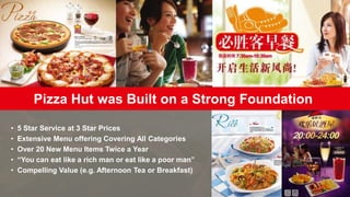 Pizza Hut was Built on a Strong Foundation
• 5 Star Service at 3 Star Prices
• Extensive Menu offering Covering All Categories
• Over 20 New Menu Items Twice a Year
• “You can eat like a rich man or eat like a poor man”
• Compelling Value (e.g. Afternoon Tea or Breakfast)
 
