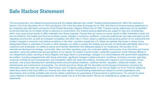 Safe Harbor Statement
This announcement, any related announcements and the related webcast may contain “forward-looking statements” within the meaning of
Section 27A of the Securities Act of 1933 and Section 21E of the Securities Exchange Act of 1934. We intend all forward-looking statements to
be covered by the safe harbor provisions of the Private Securities Litigation Reform Act of 1995. Forward-looking statements can be identified
by the fact that they do not relate strictly to historical or current facts. Our forward-looking statements are subject to risks and uncertainties,
which may cause actual results to differ materially from those projected. Factors that can cause our actual results to differ materially include, but
are not limited to: food safety and food borne-illness issues; changes in economic conditions, consumer preferences, tax rates and laws and the
regulatory environment, as well as increased competition and other risks in China, where a significant and growing portion of our restaurants are
located; changes in economic and political conditions in the other countries outside the U.S. where we operate; the impact or threat of any
widespread illness or outbreaks of viruses or other diseases; our ability to protect the integrity and security of individually identifiable data of our
customers and employees; our ability to secure and maintain distribution and adequate supply to our restaurants; the success of our
international development strategy; commodity, labor and other operating costs; the continued viability and success of our franchise and license
operators; consumer preferences and perceptions of our brands; the impact of social media; a potential suspension of the Chinese affiliate of
our independent auditor; pending or future litigation and legal claims or proceedings; changes in or noncompliance with government regulations;
tax matters, including disagreements with taxing authorities; significant changes in global economic conditions, including consumer spending,
consumer confidence and unemployment; and competition within the retail food industry, including with respect to price and quality of food
products, new product development, advertising levels and promotional initiatives, customer service, reputation, restaurant location, and
attractiveness and maintenance of properties. You should consult our filings with the Securities and Exchange Commission (including the
information set forth under the captions “Risk Factors” and “Forward-Looking Statements” in our Annual Report on Form 10-K) for additional
detail about factors that could affect our financial and other results. Forward-looking statements are based on current expectations and
assumptions and currently available data and are neither predictions nor guarantees of future events or performance. You should not place
undue reliance on forward-looking statements, which speak only as of the date hereof. We are not undertaking to update any of these
statements.
 