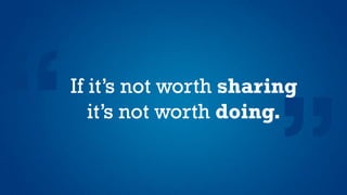 If it’s not worth sharing
it’s not worth doing.
 