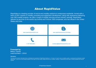 14 
© RapidValue Solutions 
About RapidValue 
RapidValue is a leading provider of end-to-end mobility solutions to enterprises worldwide. Armed with a team of 250+ experts in mobility consulting and application development, along with experience delivering over 400 mobility projects, we offer a range of mobility services across industry verticals. RapidValue delivers its services to the world’s top brands and Fortune 1000 companies, and has offices in the United States and India. 
www.rapidvaluesolutions.com 
www.rapidvaluesolutions.com/blog 
+1 877.690.4844 
contactus@rapidvaluesolutions.com 
This document contains information that is confidential and proprietary to RapidValue Solutions Inc. No part of it may be used, circulated, quoted, or reproduced for distribution outside RapidValue. If you are not the intended recipient of this report, you are hereby notified that the use, circulation, quoting, or reproducing of this report is strictly prohibited and may be unlawful. 
Disclaimer: 
Presented by: Melvin Thambi Lead Architect – UX/UI 