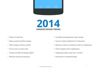 7 
© RapidValue Solutions 
•Flatter UI elements 
•Deep Layered Interface design 
•More Images and less content 
•Focus given to active area 
•Simple and Minimal design pattern 
•Behavior-learning responses 
•Carefully choreographed motion design 
•Visual or haptic feedback for UI elements 
•Maximize internal consistency within an application 
•Video background for applications 
•Typography plays a big role in content 
•Introduction of material design  