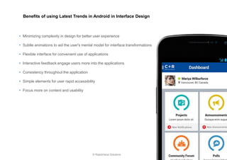 8 
© RapidValue Solutions 
•Minimizing complexity in design for better user experience 
•Subtle animations to aid the user's mental model for interface transformations 
•Flexible interface for convenient use of applications 
•Interactive feedback engage users more into the applications 
•Consistency throughout the application 
•Simple elements for user rapid accessibility 
•Focus more on content and usability 
Benefits of using Latest Trends in Android in Interface Design  
