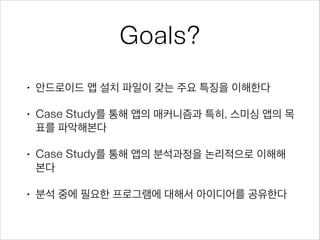 Goals?
• 안드로이드 앱 설치 파일이 갖는 주요 특징을 이해한다
• Case Study를 통해 앱의 매커니즘과 특히, 스미싱 앱의 목
표를 파악해본다
• Case Study를 통해 앱의 분석과정을 논리적으로 이해해
본다
• 분석 중에 필요한 프로그램에 대해서 아이디어를 공유한다
 
