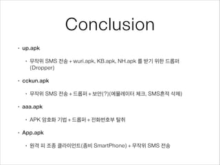 Conclusion
• up.apk
• 무작위 SMS 전송 + wuri.apk, KB.apk, NH.apk 를 받기 위한 드롭퍼
(Dropper)
• cckun.apk
• 무작위 SMS 전송 + 드롭퍼 + 보안(?)(에뮬레이터 체크, SMS흔적 삭제)
• aaa.apk
• APK 암호화 기법 + 드롭퍼 + 전화번호부 탈취
• App.apk
• 원격 피 조종 클라이언트(좀비 SmartPhone) + 무작위 SMS 전송
 