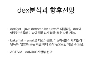 dex분석과 향후전망
• dex2jar - java decompiler : java로 디컴파일. dex에
아무런 난독화 기법이 적용되지 않을 경우 사용 가능.
• baksmali - smali로 디스어셈블. 디스어셈블이기 때문에,
난독화, 암호화 또는 파일 헤더 조작 등으로만 막을 수 있음.
• ART VM - dalvik의 시한부 선고
 