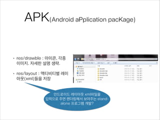 APK(Android aPplication pacKage)
• res/drawble : 아이콘, 각종
이미지. 자세한 설명 생략.
• res/layout : 액티비티별 레이
아웃(xml)들을 저장
안드로이드 레이아웃 xml파일을
입력으로 주면 렌더링해서 보여주는 stand-
alone 프로그램 개발?
 