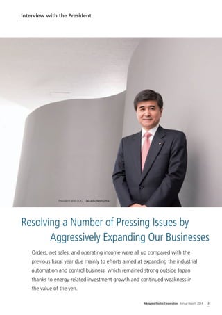 Yokogawa Electric Corporation Annual Report 2014 3
Interview with the President
Resolving a Number of Pressing Issues by
Aggressively Expanding Our Businesses
Orders, net sales, and operating income were all up compared with the
previous ﬁscal year due mainly to efforts aimed at expanding the industrial
automation and control business, which remained strong outside Japan
thanks to energy-related investment growth and continued weakness in
the value of the yen.
President and COO Takashi Nishijima
 