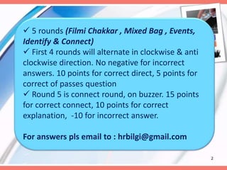 2
 5 rounds (Filmi Chakkar , Mixed Bag , Events,
Identify & Connect)
 First 4 rounds will alternate in clockwise & anti
clockwise direction. No negative for incorrect
answers. 10 points for correct direct, 5 points for
correct of passes question
 Round 5 is connect round, on buzzer. 15 points
for correct connect, 10 points for correct
explanation, -10 for incorrect answer.
For answers pls email to : hrbilgi@gmail.com
 