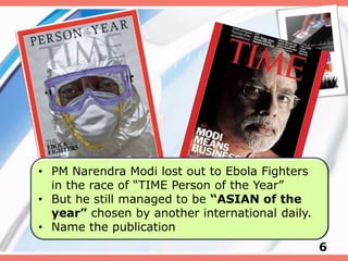 6
• PM Narendra Modi lost out to Ebola Fighters
in the race of “TIME Person of the Year”
• But he still managed to be “ASIAN of the
year” chosen by another international daily.
• Name the publication
 