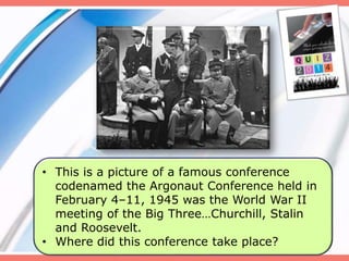 9
• This is a picture of a famous conference
codenamed the Argonaut Conference held in
February 4–11, 1945 was the World War II
meeting of the Big Three…Churchill, Stalin
and Roosevelt.
• Where did this conference take place?
 