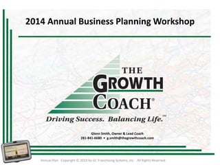 2014 Annual Business Planning Workshop

Glenn Smith, Owner & Lead Coach
281-841-6680 • g.smith@thegrowthcoach.com

Annual Plan Copyright © 2013 by GC Franchising Systems, Inc. All Rights Reserved

 