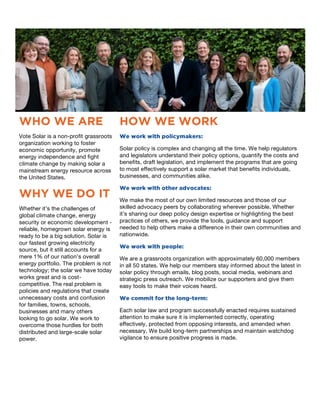 1
WHO WE ARE
Vote Solar is a non-profit grassroots
organization working to foster
economic opportunity, promote
energy independence and fight
climate change by making solar a
mainstream energy resource across
the United States.
WHY WE DO IT
Whether it’s the challenges of
global climate change, energy
security or economic development -
reliable, homegrown solar energy is
ready to be a big solution. Solar is
our fastest growing electricity
source, but it still accounts for a
mere 1% of our nation’s overall
energy portfolio. The problem is not
technology; the solar we have today
works great and is cost-
competitive. The real problem is
policies and regulations that create
unnecessary costs and confusion
for families, towns, schools,
businesses and many others
looking to go solar. We work to
overcome those hurdles for both
distributed and large-scale solar
power.
2
HOW WE WORK
We work with policymakers:
Solar policy is complex and changing all the time. We help regulators
and legislators understand their policy options, quantify the costs and
benefits, draft legislation, and implement the programs that are going
to most effectively support a solar market that benefits individuals,
businesses, and communities alike.
We work with other advocates:
We make the most of our own limited resources and those of our
skilled advocacy peers by collaborating wherever possible. Whether
it’s sharing our deep policy design expertise or highlighting the best
practices of others, we provide the tools, guidance and support
needed to help others make a difference in their own communities and
nationwide.
We work with people:
We are a grassroots organization with approximately 60,000 members
in all 50 states. We help our members stay informed about the latest in
solar policy through emails, blog posts, social media, webinars and
strategic press outreach. We mobilize our supporters and give them
easy tools to make their voices heard.
We commit for the long-term:
Each solar law and program successfully enacted requires sustained
attention to make sure it is implemented correctly, operating
effectively, protected from opposing interests, and amended when
necessary. We build long-term partnerships and maintain watchdog
vigilance to ensure positive progress is made.
 