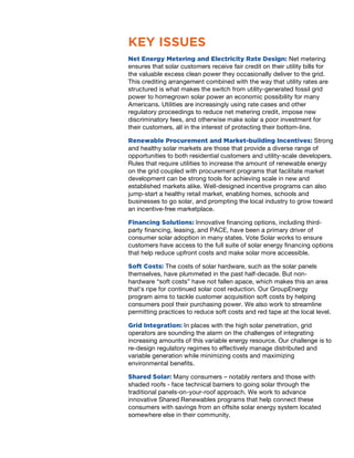 KEY ISSUES
Net Energy Metering and Electricity Rate Design: Net metering
ensures that solar customers receive fair credit on their utility bills for
the valuable excess clean power they occasionally deliver to the grid.
This crediting arrangement combined with the way that utility rates are
structured is what makes the switch from utility-generated fossil grid
power to homegrown solar power an economic possibility for many
Americans. Utilities are increasingly using rate cases and other
regulatory proceedings to reduce net metering credit, impose new
discriminatory fees, and otherwise make solar a poor investment for
their customers, all in the interest of protecting their bottom-line.
Renewable Procurement and Market-building Incentives: Strong
and healthy solar markets are those that provide a diverse range of
opportunities to both residential customers and utility-scale developers.
Rules that require utilities to increase the amount of renewable energy
on the grid coupled with procurement programs that facilitate market
development can be strong tools for achieving scale in new and
established markets alike. Well-designed incentive programs can also
jump-start a healthy retail market, enabling homes, schools and
businesses to go solar, and prompting the local industry to grow toward
an incentive-free marketplace.
Financing Solutions: Innovative financing options, including third-
party financing, leasing, and PACE, have been a primary driver of
consumer solar adoption in many states. Vote Solar works to ensure
customers have access to the full suite of solar energy financing options
that help reduce upfront costs and make solar more accessible.
Soft Costs: The costs of solar hardware, such as the solar panels
themselves, have plummeted in the past half-decade. But non-
hardware “soft costs” have not fallen apace, which makes this an area
that’s ripe for continued solar cost reduction. Our GroupEnergy
program aims to tackle customer acquisition soft costs by helping
consumers pool their purchasing power. We also work to streamline
permitting practices to reduce soft costs and red tape at the local level.
Grid Integration: In places with the high solar penetration, grid
operators are sounding the alarm on the challenges of integrating
increasing amounts of this variable energy resource. Our challenge is to
re-design regulatory regimes to effectively manage distributed and
variable generation while minimizing costs and maximizing
environmental benefits.
Shared Solar: Many consumers – notably renters and those with
shaded roofs - face technical barriers to going solar through the
traditional panels-on-your-roof approach. We work to advance
innovative Shared Renewables programs that help connect these
consumers with savings from an offsite solar energy system located
somewhere else in their community.
 