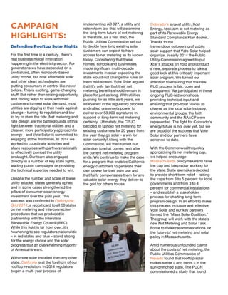 1
CAMPAIGN
HIGHLIGHTS:
Defending Rooftop Solar Rights
For the first time in a century, there’s
real business model innovation
happening in the electricity sector. For
generations we have depended on a
centralized, often monopoly-based
utility model, but now affordable solar
and other clean technologies are
putting consumers in control like never
before. This is exciting, game-changing
stuff! But rather than seizing opportunity
and finding ways to work with their
customers to meet solar demand, most
utilities are digging in their heels against
change – turning to regulation and law
to try to stem the tide. Net metering and
rate design are the battlegrounds of this
fight between traditional utilities and a
cleaner, more participatory approach to
energy - and Vote Solar is committed to
engaging at the front lines. In 2014 we
worked to coordinate activities and
share resources with partners nationally
to effectively combat the utility
onslaught. Our team also engaged
directly in a number of key state fights,
leading public campaigns or providing
the technical expertise needed to win.
Despite the number and scale of these
utility attacks, states generally upheld
and in some cases strengthened the
pillars of consumer clean energy
investment over the past year. This
success was confirmed in Freeing the
Grid 2014, a report card to all 50 states
on net metering and interconnection
procedures that we produced in
partnership with the Interstate
Renewable Energy Council (IREC).
While this fight is far from over, it’s
heartening to see regulators nationwide
– in red states and blue – stand strong
for the energy choice and the solar
progress that an overwhelming majority
of Americans want.
With more solar installed than any other
state, California is at the forefront of our
rooftop revolution. In 2014 regulators
began a multi-year process of	
  
2
implementing AB 327, a utility and
rate reform law that will determine
the long-term future of net metering
in the state. As a first step, the
Public Utilities Commission set out
to decide how long existing solar
customers can expect to have
access to net metering as its known
today. Considering that these
homes, schools and businesses
made significant multi-decade
investments in solar expecting the
state would not change the rules on
them mid-stream, Vote Solar argued
that it’s only fair that their net
metering benefits should remain in
place for just as long. With utilities
pushing for as little as 6 years, we
intervened in the regulatory process
and rallied grassroots power to
deliver over 53,000 signatures in
support of long-term net metering
certainty. Ultimately, the CPUC
decided to uphold net metering for
existing customers for 20 years from
the year they go solar - a win for
solar certainty! Along with the
Commission, we then turned our
attention to what comes next after
the current net metering program
ends. We continue to make the case
for a program that enables California
energy customers to generate their
own power for their own use and
that fairly compensates them for any
valuable solar energy they deliver to
the grid for others to use.
3
Colorado’s largest utility, Xcel
Energy, took aim at net metering as
part of its Renewable Energy
Standard Compliance Plan docket.
Thanks to the
tremendous outpouring of public
solar support that Vote Solar helped
organize, in early 2014 the Public
Utility Commission agreed to put
Xcel’s attacks on hold and conduct
a new, separate process to take a
good look at this critically important
solar program. We turned our
attention to ensuring that the new
PUC process is fair, open and
transparent. We participated in these
ongoing PUC-led workshops,
providing technical input and
ensuring that pro-solar voices as
diverse as the local solar industry,
environmental groups, the faith
community and the NAACP were
represented. The fight for Colorado’s
energy future is not over yet, but we
are proud of the success that Vote
Solar and our partners have
achieved to date.	
  	
  
With the Commonwealth quickly
approaching its net metering cap,
we helped encourage
Massachusetts policymakers to raise
the cap and keep solar working for
the state. State lawmakers decided
to provide short term-relief – raising
the caps from 3 to 5 percent for local
governments and from 3 to 4
percent for commercial installations
– and establish a stakeholder
process for charting long-term
program design. In an effort to make
this process inclusive and effective,
Vote Solar and our key partners
formed the “Mass Solar Coalition.”
The group will work with the state’s
new Net Metering and Solar Task
Force to make recommendations for
the future of net metering and solar
policy in Massachusetts.
Amid numerous unfounded claims
about the costs of net metering, the
Public Utilities Commission of
Nevada found that rooftop solar
makes	
  sense – and cents – in the
sun-drenched state. The PUCN
commissioned a study that found
 