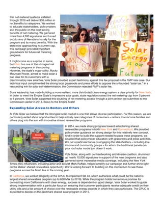4
that net metered systems installed
through 2016 will deliver $36 million in
net benefits to ratepayers. We worked
to educate stakeholders, policymakers
and the public on the cost-saving
benefits of net metering. We garnered
more than 4,300 signatures and turned
out dozens of Nevadans to rally for the
program and its many benefits. With the
state now approaching its current cap,
this campaign provided important
groundwork for future net metering
progress.
It might come as a surprise to some,
but Utah has one of the strongest net
metering programs in the country.
However, the state’s major utility, Rocky
Mountain Power, aimed to make solar a
bad deal for its customers with a
discriminatory new solar fee. Vote Solar provided expert testimony against this fee proposal in the RMP rate case. Our
technical input complimented the strong local grassroots and press efforts to oppose the unfounded “solar tax.” In a
resounding win for solar self-determination, the Commission rejected RMP’s solar fee.
State leadership has made building a more resilient, more distributed clean energy system a clear priority for New York.
In order to meet the Empire State’s impressive solar goals, state regulators raised the net metering cap from 3 percent
to 6 percent. Vote Solar supported this doubling of net metering access through a joint petition we submitted to the
Commission earlier in 2014. Bravo to the Empire State!
Expanding Solar Access to Renters and Others
At Vote Solar we believe that the strongest solar market is one that allows diverse participation. For this reason, we are
particularly exited about opportunities to help entirely new categories of consumers – renters, low-income families and
others plug into the sun with innovative shared renewables programs.
In 2014, we made strong progress toward establishing shared
renewables programs in both New York and Connecticut. We provided
policymaker guidance on strong design for this relatively new concept.
And in order to build the support needed to pass these programs, we
coupled that policymaker education with grassroots and press activities.
We put a particular focus on engaging the stakeholders – including low-
income and community groups – for whom the traditional panels-on-
your roof solar model just doesn’t work.
Vote Solar, along with our hardworking and diverse coalition, drummed
up nearly 10,000 signatures in support of the new programs and also
garnered some impressive media coverage, including the New York
Times. Key influencers, including actor and activist Mark Ruffalo, helped amplify our campaign and further shine light
on the states’ shared renewables opportunity. We’re looking forward to building on this momentum to see these
programs across the finish line in the coming year.
In California, we worked diligently at the CPUC to implement SB 43, which authorizes what could be the nation’s
largest shared renewables program (up to 600 MW by 2019). While the program holds tremendous promise for
connecting more Californians with clean energy, success is dependent on good design. Vote Solar worked to guide
strong implementation with a particular focus on ensuring that customer participants receive adequate credit on their
utility bills and a fair amount of choice over the renewable energy projects in which they can participate. The CPUC is
expected to decide on this landmark shared solar program in 2015.
 