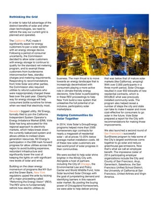 8
Rethinking the Grid
In order to take full advantage of the
distinct benefits of solar and other
clean technologies, we need to
rethink the way our current grid is
planned and operated.	
  
The California PUC made it
significantly easier for energy
customers to pair a solar system
with an energy storage device.
Following a period of consumer
uncertainty, the Commission
decided to allow solar customers
with energy storage to continue to
qualify for the standard net metering
program, and to exempt these
customers from burdensome
interconnection fees, standby
charges and metering requirements.
Responding to recommendations
from Vote Solar and other parties,
the Commission also required
utilities to refund customers who
were inappropriately charged these
fees over the past year. Clearing the
way for energy storage will help
consumers bottle sunshine for times
when we need that electricity most.
Nevada’s biggest utility, NV Energy,
formally filed to join the California
Independent System Operator’s
Energy Imbalance Market (EIM). Vote
Solar has long advocated for this
regional approach to electricity
markets, which helps break down
the currently balkanized system and
allows utilities to instead share
generation resources. NV Energy’s
participation in the EIM mark forward
progress for allow utilities across the
region to avoid building expensive,
redundant infrastructure and
significantly lower the cost of
keeping the lights on with significant
new levels of solar and wind.
Building on the clean energy
momentum of programs like NY-Sun
and the Green Bank, New York
regulators upped the ante by kicking
off a major proceeding called
“Reforming the Energy Vision” (REV).
The REV aims to fundamentally
rethink how electric utilities do
9
business. The main thrust is to move
towards an energy landscape that is
increasingly decentralized with
consumers playing a more active
role in climate-friendly energy
decisions. Vote Solar is participating
in these REV proceedings to help
New York build a new system that
unleashes the full potential of an
inclusive, participatory solar
marketplace.	
  	
  
Helping Communities Go
Solar Together
In 2014, Vote Solar’s GroupEnergy
programs helped more than 2500
homeowners sign contracts for
nearly a megawatt of residential
solar – all at prices 15-20% below
average market installation costs. All
of these new solar customers are
real-world proof of solar progress in
their communities.
We were excited to help solar shine
brighter in the Windy City with.
Alongside a host of partners
including the City of Chicago, the
Environmental Law and Policy
Center and World Wildlife Fund, Vote
Solar launched Solar Chicago with
the goal of jumpstarting demand and
identifying barriers in this nascent
solar market. By pooling the buying
power of Chicagoland homeowners,
we were able to help deliver pricing
10
that was below that of mature solar
markets (like California), amazing!
With over 2,000 participants in a
three month period, Solar Chicago
resulted in over 650 kilowatts of new
residential contracts, which is
DOUBLE what was previously
installed community-wide. The
program also helped reveal a
number of steps the city and state
can take to make it easier and more
cost-effective for consumers to go
solar in the future. Vote Solar
prepared a report for the City with
recommendations for making those
improvements.
We also launched a second round of
San Francisco’s successful
SunShares program to help some of
the City’s largest workforces come
together to go solar and reduce
greenhouse gas emissions. Now
that’s what we call an employee
benefit. The impressive roster of
2014 participating employer
organizations include the City and
County of San Francisco, Arup,
Genentech, Salesforce, the San
Francisco Unified School District,
the University of California at San
Francisco, United Airlines and Virgin
America.
 