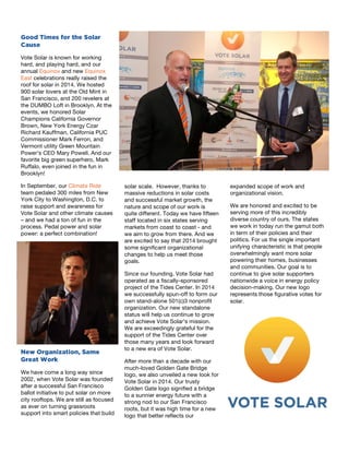 11
Good Times for the Solar
Cause
Vote Solar is known for working
hard, and playing hard, and our
annual Equinox and new Equinox
East celebrations really raised the
roof for solar in 2014. We hosted
900 solar lovers at the Old Mint in
San Francisco, and 200 revelers at
the DUMBO Loft in Brooklyn. At the
events, we honored Solar
Champions California Governor
Brown, New York Energy Czar
Richard Kauffman, California PUC
Commissioner Mark Ferron, and
Vermont utility Green Mountain
Power’s CEO Mary Powell. And our
favorite big green superhero, Mark
Ruffalo, even joined in the fun in
Brooklyn!
In September, our Climate Ride
team pedaled 300 miles from New
York City to Washington, D.C. to
raise support and awareness for
Vote Solar and other climate causes
– and we had a ton of fun in the
process. Pedal power and solar
power: a perfect combination!
New Organization, Same
Great Work
We have come a long way since
2002, when Vote Solar was founded
after a successful San Francisco
ballot initiative to put solar on more
city rooftops. We are still as focused
as ever on turning grassroots
support into smart policies that build
12
solar scale. However, thanks to
massive reductions in solar costs
and successful market growth, the
nature and scope of our work is
quite different. Today we have fifteen
staff located in six states serving
markets from coast to coast - and
we aim to grow from there. And we
are excited to say that 2014 brought
some significant organizational
changes to help us meet those
goals.
Since our founding, Vote Solar had
operated as a fiscally-sponsored
project of the Tides Center. In 2014
we successfully spun-off to form our
own stand-alone 501(c)3 nonprofit
organization. Our new standalone
status will help us continue to grow
and achieve Vote Solar’s mission.
We are exceedingly grateful for the
support of the Tides Center over
those many years and look forward
to a new era of Vote Solar.
After more than a decade with our
much-loved Golden Gate Bridge
logo, we also unveiled a new look for
Vote Solar in 2014. Our trusty
Golden Gate logo signified a bridge
to a sunnier energy future with a
strong nod to our San Francisco
roots, but it was high time for a new
logo that better reflects our
13
expanded scope of work and
organizational vision.
We are honored and excited to be
serving more of this incredibly
diverse country of ours. The states
we work in today run the gamut both
in term of their policies and their
politics. For us the single important
unifying characteristic is that people
overwhelmingly want more solar
powering their homes, businesses
and communities. Our goal is to
continue to give solar supporters
nationwide a voice in energy policy
decision-making. Our new logo
represents those figurative votes for
solar.
 