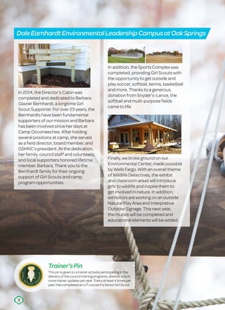 In 2014, the Director’s Cabin was
completed and dedicated to Barbara
Glazier Bernhardt, a longtime Girl
Scout Supporter. For over 23 years, the
Bernhardts have been fundamental
supporters of our mission and Barbara
has been involved since her days at
Camp Occoneechee. After holding
several positions at camp, she served
as a field director, board member, and
GSHNC’s president. At the dedication,
her family, council staff and volunteers,
and local supporters honored lifetime
member, Barbara. Thank you to the
Bernhardt family for their ongoing
support of Girl Scouts and camp
program opportunities.
In addition, the Sports Complex was
completed, providing Girl Scouts with
the opportunity to get outside and
play soccer, softball, tennis, basketball
and more. Thanks to a generous
donation from Snyder’s-Lance, the
softball and multi-purpose fields
came to life.
Finally, we broke ground on our
Environmental Center, made possible
by Wells Fargo. With an overall theme
of Wildlife Detectives, the exhibit
and classroom areas will introduce
girls to wildlife and inspire them to
get involved in nature. In addition,
exhibitors are working on an outside
Natural Play Area and Interpretive
Outdoor Signage. This next year,
the murals will be completed and
educational elements will be added.
DaleEarnhardtEnvironmentalLeadershipCampusatOakSprings
This pin is given to a trainer actively participating in the
delivery of the council training programs, attends one or
more trainer updates per year. Trains at least 4 times per
year. Has completed an LIT course if a Senior Girl Scout.
Trainer’sPin
9
 