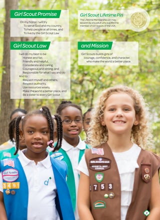 I will do my best to be
	 Honest and fair,
	 Friendly and helpful,
	 Considerate and caring,
	 Courageous and strong, and
	 Responsible for what I say and do
And to
	 Respect myself and others,
	 Respect authority,
	 Use resources wisely,
	 Make the world a better place, and
	 Be a sister to every Girl Scout
On my honor, I will try
	 To serve God and my country,
	 To help people at all times, and
	 To live by the Girl Scout Law
GirlScoutPromise
GirlScoutLaw
Girl Scouts builds girls of
courage, confidence, and character,
who make the world a better place.
andMission
The Lifetime Membership pin may
be worn by any adult who is a lifetime
member of Girl Scouts of the USA.
GirlScoutLifetimePin
2
 