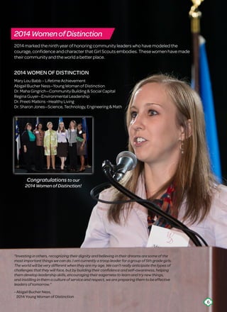 “Investing in others, recognizing their dignity and believing in their dreams are some of the
most important things we can do. I am currently a troop leader for a group of 5th grade girls.
The world will be very different when they are my age. We can’t really anticipate the types of
challenges that they will face, but by building their confidence and self-awareness, helping
them develop leadership skills, encouraging their eagerness to learn and try new things,
and instilling in them a culture of service and respect, we are preparing them to be effective
leaders of tomorrow.”
- Abigail Bucher Ness,
2014 Young Woman of Distinction
2014 marked the ninth year of honoring community leaders who have modeled the
courage, confidence and character that Girl Scouts embodies. These women have made
their community and the world a better place.
2014 WOMEN OF DISTINCTION
Mary Lou Babb – Lifetime Achievement
Abigail Bucher Ness—Young Woman of Distinction
Dr. Maha Gingrich—Community Building  Social Capital
Regina Guyer—Environmental Leadership
Dr. Preeti Matkins –Healthy Living
Dr. Sharon Jones—Science, Technology, Engineering  Math
2014WomenofDistinction
Congratulations to our
2014 Women of Distinction!
6
 