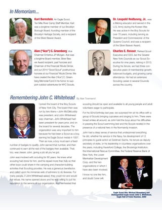 In Memoriam...
Alan (“Ace”) C. Greenberg, Vice
Chairman Emeritus JP Morgan. Ace was
a longtime Board member, Silver Bea-
ver Award recipient, past honoree and
Chairman of the Financial Tribute Dinner,
and our 2014 “Good Scout” posthumous
honoree at our Financial Tribute Dinner. We
have created the Alan (“Ace”) C. Green-
berg Memorial Fund in his honor, to sup-
port outdoor adventures for NYC Scouts.
Dr. Leopold Hedbavny, Jr., was
a lifelong educator and served in the
U.S. Army during the Korean War.
He was active in the Boy Scouts for
over 70 years, including serving as
President and Commissioner of the
Queens Council, and was a recipient
of the Silver Beaver Award.
Charles E. Rosser, Retired Scout
Executive and CEO, led the Greater
New York Councils as our Scout Ex-
ecutive for nine years, retiring in 2013.
During his tenure, we had three con-
secutive years of membership growth,
balanced budgets, and growing camp
attendance. He had an extensive
Scouting career in several Councils
across the country.
Karl Bernstein, An Eagle Scout,
Ten Mile River Camp Staff Member, Karl
was a longtime member of our Brooklyn
Borough Board, founding member of the
Brooklyn Heritage Society, and a recipient
of the Silver Beaver Award.
I joined the board of the Boy Scouts
of New York City. The board then was
run by two titans—John McGillicuddy
was president, and John Whitehead
was chairman. John Whitehead had
been president for years prior, and on
the board for several decades. The
organization was very important to him
because he had been a Scout as a boy,
earning his Eagle Scout medal in 1937.
Then as now, a boy must earn a fixed
number of badges to qualify. John earned that number, and then
continued to earn all the rest of the badges then available. That,
too, was classic John, giving a job all you’ve got.
John was involved with scouting for 80 years. He knew what
scouting had done for him, and he repaid more than fully so that
other boys could share in the camping and character-building
activities that Scouting provides. He was a generous benefactor,
and called upon his immense web of admirers to do likewise. For
many people, if John Whitehead asked, they could not and would
not refuse. His name opened doors and he was willing to put his
reputation to the service of our organization. And he insisted that
scouting should be open and available to all young people and adult
volunteers eager to participate.
For his 92nd birthday last year, we surprised him at his office with a
group of Scouts bringing cupcakes and singing to him. There were
broad smiles all around, as John told the boys about his difficulties
in passing the Scout swimming test and the Scouts reveled in the
presence of a national hero in the Normandy invasion.
John had a deep sense of service that underpinned everything
he did, whether his service in the Navy, his development of 12
principles to guide action at Goldman Sachs, his tenure as deputy
secretary of state, or his leadership in countless organizations over
the years, including Haverford College, the Brookings Institution,
the International Rescue Committee, the Federal Reserve Bank of
New York, the Lower
Manhattan Development
Corp. and the two
organizations in which I
have also been involved.
I know no one like him,
and doubt I ever will.
Remembering John C. Whitehead By Alair Townsend
Eagle Scout Hon. Michael Bloomberg and
Distinguished Eagle Scout John C. Whitehead,
Eagle Hall of Fame Reunion, 2000
BS-GNYC-AR-0215.indd 10 3/3/15 12:50 PM
 