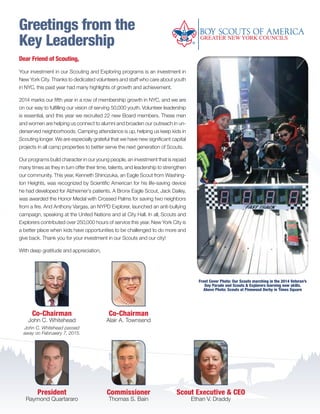 Greetings from the
Key Leadership
Scout Executive & CEO
Ethan V. Draddy
Commissioner
Thomas S. Bain
Dear Friend of Scouting,
Your investment in our Scouting and Exploring programs is an investment in
New York City. Thanks to dedicated volunteers and staff who care about youth
in NYC, this past year had many highlights of growth and achievement.
2014 marks our fifth year in a row of membership growth in NYC, and we are
on our way to fulfilling our vision of serving 50,000 youth. Volunteer leadership
is essential, and this year we recruited 22 new Board members. These men
and women are helping us connect to alumni and broaden our outreach in un-
derserved neighborhoods. Camping attendance is up, helping us keep kids in
Scouting longer. We are especially grateful that we have new significant capital
projects in all camp properties to better serve the next generation of Scouts.
Our programs build character in our young people, an investment that is repaid
many times as they in turn offer their time, talents, and leadership to strengthen
our community. This year, Kenneth Shinozuka, an Eagle Scout from Washing-
ton Heights, was recognized by Scientific American for his life-saving device
he had developed for Alzheimer’s patients. A Bronx Eagle Scout, Jack Dailey,
was awarded the Honor Medal with Crossed Palms for saving two neighbors
from a fire. And Anthony Vargas, an NYPD Explorer, launched an anti-bullying
campaign, speaking at the United Nations and at City Hall. In all, Scouts and
Explorers contributed over 250,000 hours of service this year. New York City is
a better place when kids have opportunities to be challenged to do more and
give back. Thank you for your investment in our Scouts and our city!
With deep gratitude and appreciation,
President
Raymond Quartararo
Co-Chairman
Alair A. Townsend
Co-Chairman
John C. Whitehead
John C. Whitehead passed
away on Februaery 7, 2015.
Front Cover Photo: Our Scouts marching in the 2014 Veteran’s
Day Parade and Scouts & Explorers learning new skills.
Above Photo: Scouts at Pinewood Derby in Times Square
BS-GNYC-AR-0215.indd 2 3/3/15 12:50 PM
 
