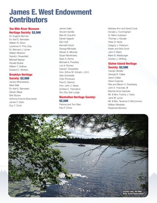 James E. West Endowment
Contributors
Ten Mile River Museum
Heritage Society: $2,500
Dr. Eugene Berman
Dr. Karl E. Bernstein
William R. Dixon
Laurence H. Fine, Esq.
Dr. Bernard J. Lerner
William Mulrenin
Harold I. Rosenfeld
Mitchell Slepian
Ronald Stoker
William T. Sullivan
Edward C. Winters
Brooklyn Heritage
Society: $2,500
James Athanasatos
Mark Belli
Dr. Karl E. Bernstein
Steven Blasé
Bret Boone
Anthony Francis Bracciante
James F. Clark
Guy T. Conti
James Gallo
Vincent Gentile
Max W. Gurvitch
Daniel Hagevik
Dan Holt
Kenneth Hood
George Michaels
Steven A. Mirones
Stuart Nemkowitz
Sean A. Norris
Michael A. Poretsky
Lori A. Romeo
Harold I. Rosenfeld
Hon. Arthur M. Schack, J.S.C.
Glen Schneider
Colin Pinnavara
Paul D. Stanton
Hon. John J. Vesey
Andrew E. Yiannakos
Shu Shu Gah Lodge
Manhattan Heritage Society:
$2,500
Patricia and Tom Bain
Kay P. Chow
Barbara Ann and David Cook
Donald J. Cunningham
R. Glenn Hubbard
Thomas J. Kavaler
Peter D. Noris
Gregory J. Peterson
Karen and Bob Scott
John P. Ward
Mark B. Weisburger
Gordon J. Whiting
Staten Island Heritage
Society: $2,500
Carolyn Birstler
George N. Callas
Jason Callas
Steve Coppola
Rita and Martin H. Eisenberg
John E. Franzreb, III
Brenda Anne Gazinski
Mr.  Mrs. Francis J. Harty
Jane M. Lyons
Mr.  Mrs. Terrence C McCormick
William Mirabello
Radames Montero
Crystal Lake, Ten Mile
River Scout Reservation
BS-GNYC-AR-0215.indd 22 3/3/15 12:51 PM
 