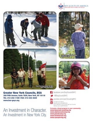 Greater New York Councils, BSA
350 Fifth Avenue, Suite 7820, New York, NY 10118
TEL: 212-242-1100 | FAX: 212-242-3630
www.bsa-gnyc.org
To locate a Scout program in your community:
www.beascout.scouting.org
www.alpinescoutcamp.org
www.pouchcamp.org
www.tenmileriver.org
www.nyexploring.org
youtube.com/user/ScoutingNYC
facebook.com/BoyScoutsGNYC
@BoyScoutsGNYC
For Eagle Scout Alumni:
www.bsa-gnyc.org/Eaglelinkedin
and for Members of the Greater New York Councils:
www.bsa-gnyc.org/GNYClinkedin
An Investment in Character.
An Investment in New York City.
Camp Seton Scout Reservation
Scoutreach Trip
Pouch Day Camp
Troop 333, Camp Keowa, Ten Mile
River Scout Reservation
Ten Mile River Scout Reservation,
Staten Island’s Winter Blast event
BS-GNYC-AR-0215.indd 24 3/3/15 12:51 PM
 