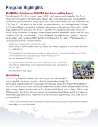 Program Highlights
TRADITIONAL Volunteer-Led SCOUTING (Cub Scouts and Boy Scouts)
Our volunteer-led Cub Scout program served 4,792 boys in grades one through five. Boy Scout
Troops served 4,650 boys from sixth grade through age 18. Several local Scouts were lauded for
extraordinary service and action “doing a good turn” in our community this year. Our nominee for the
2014 Eagle Scout Project of the Year is Alex Lola, who constructed a mobile Greenhouse on Brook-
lyn’s Gowanus Canal to grow native plants and raise environmental awareness. Washington Heights
Eagle Scout Kenneth Shinozuka won the 2014 Scientific American Science in Action Award for a
sensor device he invented to help keep his grandfather and other Alzheimer’s patients safe and warn
caregivers when they start to wander. 15 year-old Kenneth was selected as a delegate to represent
the 2.5 million youth members of BSA during the 2014 Report to the Nation in Washington, DC in
February 2015 and meet President Obama.
“I could not be more proud of our support over the years.”
Peter Sloane, Chairman, Heckscher Foundation for Children, supporter of New York City Scout-
ing and Exploring
“This program teaches boys how to grow and develop into well-rounded men. I am inspired to give back and hopefully be-
come a Scoutmaster one day. Scouting has given a deeper meaning to my life.”
Michael Sorenson, Boy Scout
“Scouting has taught me persistence to do my best in everything I do. I work my hardest to
achieve the best grades that I can in school. Scouting has changed my life. It has helped me to
become a leader.”
Christine Warne, Sea Scout
SCOUTREACH
This Scouting program is delivered with paid Program Specialist leaders to
address the lack of volunteer capacity in disadvantaged neighborhoods. We
continued to expand enrollment in Scoutreach, serving 9,292 boys in first through fifth grades from
over 52 of New York City’s most low-income neighborhood public schools. We launched an anti-bul-
lying campaign, holding a retreat at Alpine Scout Camp for 600 Bronx school children. This summer,
950 Scoutreach Cub Scouts attended summer camp at Alpine Scout Camp, and 45 Bronx Scouts
travelled to Camp Seton Scout Reservation in Connecticut for a day of fishing, scout skills, and out-
door adventures.
“The Boy Scouts of America has taught me honor, loyalty, and discipline.They also taught us how to handle ourselves in emergencies.”
Jahmai Rammcrase, Cub Scout
Manhattan Troop 729,
International Patrol Jamboree,
South Korea
BS-GNYC-AR-0215.indd 4 3/3/15 12:50 PM
 