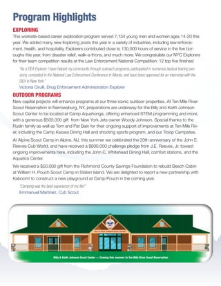 Program Highlights
EXPLORING
This worksite-based career exploration program served 7,134 young men and women ages 14-20 this
year. We added many new Exploring posts this year in a variety of industries, including law enforce-
ment, health, and hospitality. Explorers contributed close to 130,000 hours of service in the five bor-
oughs this year, from disaster relief, walk-a-thons, and much more. We congratulate our NYC Explorers
for their team competition results at the Law Enforcement National Competition: 12 top five finishes!
“As a DEA Explorer I have helped my community through outreach programs, participated in numerous tactical training ses-
sions, competed in the National Law Enforcement Conference in Atlanta, and have been approved for an internship with the
DEA in New York.”
Victoria Cirulli, Drug Enforcement Administration Explorer
OUTDOOR PROGRAMS
New capital projects will enhance programs at our three iconic outdoor properties. At Ten Mile River
Scout Reservation in Narrowsburg, NY, preparations are underway for the Billy and Keith Johnson
Scout Center to be located at Camp Aquehonga, offering enhanced STEM programming and more,
with a generous $500,000 gift from New York Jets owner Woody Johnson. Special thanks to the
Rudin family as well as Tom and Pat Bain for their ongoing support of improvements at Ten Mile Riv-
er, including the Camp Keowa Dining Hall and shooting sports program, and our Troop Campsites.
At Alpine Scout Camp in Alpine, NJ, this summer we celebrated the 20th anniversary of the John E.
Reeves Cub World, and have received a $600,000 challenge pledge from J.E. Reeves, Jr. toward
ongoing improvements here, including the John C. Whitehead Dining Hall, comfort stations, and the
Aquatics Center.
We received a $50,000 gift from the Richmond County Savings Foundation to rebuild Beech Cabin
at William H. Pouch Scout Camp in Staten Island. We are delighted to report a new partnership with
Kaboom! to construct a new playground at Camp Pouch in the coming year.
“Camping was the best experience of my life!”
Emmanuel Martinez, Cub Scout
Billy  Keith Johnson Scout Center — Coming this summer to Ten Mile River Scout Reservation
BS-GNYC-AR-0215.indd 5 3/3/15 12:50 PM
 