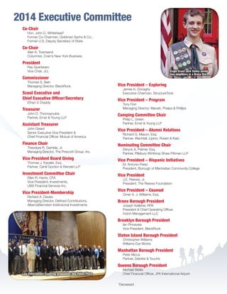 Co-Chair
Hon. John C. Whitehead*
Former Co-Chairman, Goldman Sachs  Co.;
Former U.S. Deputy Secretary of State
Co-Chair
Alair A. Townsend
Columnist, Crain’s New York Business
President
Ray Quartararo
Vice Chair, JLL
Commissioner
Thomas S. Bain
Managing Director, BlackRock
Scout Executive and
Chief Executive Officer/Secretary
Ethan V. Draddy
Treasurer
John D. Thomopoulos
Partner, Ernst  Young LLP
Assistant Treasurer
John Greed
Senior Executive Vice President 
Chief Financial Officer, Mutual of America
Finance Chair
Theodore R. Gamble, Jr.
Managing Director, The Prescott Group, Inc.
Vice President Board Giving
Thomas J. Kavaler, Esq.
Partner, Cahill Gordon  Reindel LLP
Investment Committee Chair
Ellen R. Harris, CFA
Vice President, Investments,
UBS Financial Services Inc.
Vice President-Membership
Richard A. Davies
Managing Director, Defined Contributions,
AllianceBernstein Institutional Investments
Vice President – Exploring
James K. Donaghy
Executive Chairman, StructureTone
Vice President – Program
Tony Fiori
Managing Director, Manatt, Phelps  Phillips
Camping Committee Chair
Philip L. Green
Partner, Ernst  Young LLP
Vice President – Alumni Relations
Richard G. Mason, Esq.
Partner, Wachtell, Lipton, Rosen  Katz
Nominating Committee Chair
Deryck A. Palmer. Esq.
Partner, Pillsbury Winthrop Shaw Pittman LLP
Vice President – Hispanic Initiatives
Dr. Antonio Perez
President, Borough of Manhattan Community College
Vice President
J.E. Reeves, Jr.
President, The Reeves Foundation
Vice President – Counsel
Omer S. J. Williams, Esq.
Bronx Borough President
Joseph Kelleher, RPA
President  Chief Operating Officer,
Hutch Management LLC
Brooklyn Borough President
Ian Pinnavaia
Vice President, BlackRock
Staten Island Borough President
Christopher Williams
Williams Eye Works
Manhattan Borough President
Peter Micca
Partner, Deloitte  Touche
Queens Borough President
Michael Sibilia
Chief Financial Officer, JFK International Airport
2014 Executive Committee
Eagle Scout Jack Dailey saved
two neighbors in a Bronx fire
Law Enforcement Exploring graduation, One Police Plaza
*Deceased
BS-GNYC-AR-0215.indd 7 3/3/15 12:50 PM
 