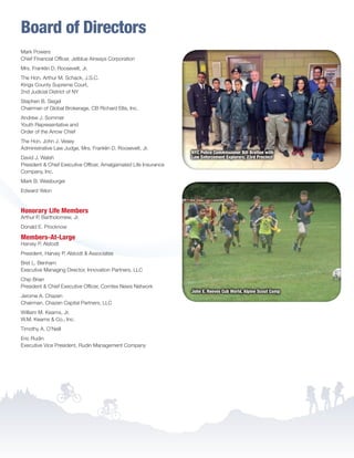 Board of Directors
Mark Powers
Chief Financial Officer, Jetblue Airways Corporation
Mrs. Franklin D. Roosevelt, Jr.
The Hon. Arthur M. Schack, J.S.C.
Kings County Supreme Court,
2nd Judicial District of NY
Stephen B. Siegel
Chairman of Global Brokerage, CB Richard Ellis, Inc.
Andrew J. Sommer
Youth Representative and
Order of the Arrow Chief
The Hon. John J. Vesey
Administrative Law Judge, Mrs. Franklin D. Roosevelt, Jr.
David J. Walsh
President  Chief Executive Officer, Amalgamated Life Insurance
Company, Inc.
Mark B. Weisburger
Edward Yelon
Honorary Life Members
Arthur P. Bartholomew, Jr.
Donald E. Procknow
Members-At-Large
Harvey P. Alstodt
President, Harvey P. Alstodt  Associates
Bret L. Benham
Executive Managing Director, Innovation Partners, LLC
Chip Brian
President  Chief Executive Officer, Comtex News Network
Jerome A. Chazen
Chairman, Chazen Capital Partners, LLC
William M. Kearns, Jr.
W.M. Kearns  Co., Inc.
Timothy A. O’Neill
Eric Rudin
Executive Vice President, Rudin Management Company
NYC Police Commissioner Bill Bratton with
Law Enforcement Explorers, 23rd Precinct
John E. Reeves Cub World, Alpine Scout Camp
BS-GNYC-AR-0215.indd 9 3/3/15 12:50 PM
 