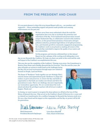 It is our great pleasure to share this 2014 Annual Report with you – our members and
supporters – whose outstanding support and passion made possible such amazing
achievements over the past year.
We have never been more enthusiastic about the work this
organization does every day to accelerate the protection and
restoration of the Bay. From landmark land preservation around
unique Nasketucket Bay, to collaborative research with cranberry
farmers, on-the-ground demonstrations of innovative nitrogen
pollution reduction, persistent legal defense of oil spill prevention
laws, and dramatic growth in community engagement programming,
the Coalition’s work in 2014 found us reaching all corners of the
Buzzards Bay watershed to improve the quality of our waters and
our communities.
Yet the programs and victories celebrated here in this Annual
Report are but a glimpse of the exciting work taking place every
day at your Buzzards Bay Coalition. We hope you share our pride in this work and the scale
and impact of the Coalition’s accomplishments this year.
This year also saw the completion of the Coalition’s “Strategy 2015-2020: Our Commitment to
Restore Clean Water and a Healthy Buzzards Bay for Everyone.” Over the next five years, the
plan will guide our actions to tackle head-on the challenges facing
the Bay and our local environment through major new initiatives
focused on People, Land and Water.
The theme of “Resilience” binds together our new Strategic Plan’s
natural, human and organizational goals. Resilience to adapt and
endure, to grow and persevere, to restore the Bay and build an
organization so that both can weather new threats and thrive for
generations to come. That is our challenge, but more importantly,
our tremendous opportunity. We are excited about the work
ahead and about the privilege to partner with all of you to make it
happen. Thank you!
In closing, we want to pause to recognize the deep sadness we all feel at the loss of Chip
Morse of Quissett this year. Chip served on the Coalition’s Board of Directors for 11 years and
co-chaired our transformative $11.2 million Campaign for Buzzards Bay between 2008-2011.
He was a dear friend and his impact on this organization and the Bay we protect will be felt
for generations.
FROM THE PRESIDENT AND CHAIR
Laura Ryan Shachoy
Chair, Board of Directors
Mark Rasmussen
President/Buzzards Baykeeper
On the cover: A local resident shows off the blue crab
she caught on one of our Bay Adventures.
 