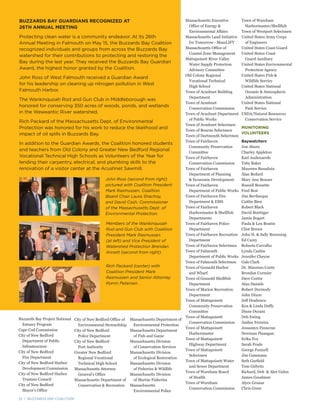 22 | BUZZARDS BAY COALITION
BUZZARDS BAY GUARDIANS RECOGNIZED AT
26TH ANNUAL MEETING
Protecting clean water is a community endeavor. At its 26th
Annual Meeting in Falmouth on May 15, the Buzzards Bay Coalition
recognized individuals and groups from across the Buzzards Bay
watershed for their contributions to protecting and restoring the
Bay during the last year. They received the Buzzards Bay Guardian
Award, the highest honor granted by the Coalition.
John Ross of West Falmouth received a Guardian Award
for his leadership on cleaning up nitrogen pollution in West
Falmouth Harbor.
The Wankinquoah Rod and Gun Club in Middleborough was
honored for conserving 350 acres of woods, ponds, and wetlands
in the Weweantic River watershed.
Rich Packard of the Massachusetts Dept. of Environmental
Protection was honored for his work to reduce the likelihood and
impact of oil spills in Buzzards Bay.
In addition to the Guardian Awards, the Coalition honored students
and teachers from Old Colony and Greater New Bedford Regional
Vocational Technical High Schools as Volunteers of the Year for
lending their carpentry, electrical, and plumbing skills to the
renovation of a visitor center at the Acushnet Sawmill.
John Ross (second from right)
pictured with Coalition President
Mark Rasmussen, Coalition
Board Chair Laura Shachoy,
and David Cash, Commissioner
of the Massachusetts Dept. of
Environmental Protection.
Members of the Wankinquoah
Rod and Gun Club with Coalition
President Mark Rasmussen
(at left) and Vice President of
Watershed Protection Brendan
Annett (second from right).
Rich Packard (center) with
Coalition President Mark
Rasmussen and Senior Attorney
Korrin Petersen.
Buzzards Bay Project National
Estuary Program
Cape Cod Commission
City of New Bedford
Department of Public
Infrastructure
City of New Bedford
Fire Department
City of New Bedford Harbor
Development Commission
City of New Bedford Harbor
Trustees Council
City of New Bedford
Mayor’s Office
Massachusetts Executive
Office of Energy &
Environmental Affairs
Massachusetts Land Initiative
for Tomorrow - MassLIFT
Massachusetts Office of
Coastal Zone Management
Mattapoisett River Valley
Water Supply Protection
Advisory Committee
Old Colony Regional
Vocational Technical
High School
Town of Acushnet Building
Department
Town of Acushnet
Conservation Commission
Town of Acushnet Department
of Public Works
Town of Acushnet Selectmen
Town of Bourne Selectmen
Town of Dartmouth Selectmen
Town of Fairhaven
Community Preservation
Committee
Town of Fairhaven
Conservation Commission
Town of Fairhaven
Department of Planning
& Economic Development
Town of Fairhaven
Department of Public Works
Town of Fairhaven Fire
Department & EMS
Town of Fairhaven
Harbormaster & Shellfish
Departments
Town of Fairhaven Police
Department
Town of Fairhaven Recreation
Department
Town of Fairhaven Selectmen
Town of Falmouth
Department of Public Works
Town of Falmouth Selectmen
Town of Gosnold Harbor
and Wharf
Town of Gosnold Shellfish
Department
Town of Marion Recreation
Department
Town of Mattapoisett
Community Preservation
Committee
Town of Mattapoisett
Conservation Commission
Town of Mattapoisett
Harbormaster
Town of Mattapoisett
Highway Department
Town of Mattapoisett
Selectmen
Town of Mattapoisett Water
and Sewer Department
Town of Wareham Board
of Health
Town of Wareham
Conservation Commission
22 | BUZZARDS BAY COALITION
City of New Bedford Office of
Environmental Stewardship
City of New Bedford
Police Department
City of New Bedford
Port Authority
Greater New Bedford
Regional Vocational
Technical High School
Massachusetts Attorney
General’s Office
Massachusetts Department of
Conservation & Recreation
Massachusetts Department of
Environmental Protection
Massachusetts Department
of Fish and Game
Massachusetts Division
of Conservation Services
Massachusetts Division
of Ecological Restoration
Massachusetts Division
of Fisheries & Wildlife
Massachusetts Division
of Marine Fisheries
Massachusetts
Environmental Police
Town of Wareham
Harbormaster/Shellfish
Town of Westport Selectmen
United States Army Corps
of Engineers
United States Coast Guard
United States Coast
Guard Auxiliary
United States Environmental
Protection Agency
United States Fish &
Wildlife Service
United States National
Oceanic & Atmospheric
Administration
United States National
Park Service
USDA/Natural Resources
Conservation Service
MONITORING
VOLUNTEERS
Baywatchers
Jon Aborn
Charley Appleton
Karl Audenaerde
Toby Baker
Maureen Beaudoin
Alan Bedard
Mary Ann Benner
Russell Bessette
Fred Best
Jim Bevilacqua
Caitlin Bien
Robert Black
David Boettiger
Jamie Bogart
Paula & Len Boutin
Clint Brown
John H. & Sally Browning
Ed Carey
Roberta Carvalho
Lynda Cashin
Jennifer Cheyne
Gale Clark
Dr. Maureen Conte
Brendan Cormier
Dave Curtin
Alan Daniels
Robert Dermody
John Dixon
Jeff Doubrava
Ken & Linda Duffy
Diane Durant
Deb Ewing
Amber Ferreira
Jessamyn Finneran
Newman Flanagan
Erika Fox
Sarah Frade
George Funnell
Jim Gammans
Seth Garfield
Tom Gidwitz
Richard, Deb & Alex Golen
James Goodman
Alyce Granas
Chris Greer
 