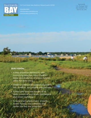 114 Front Street New Bedford, Massachusetts 02740
508.999.6363
info@savebuzzardsbay.org
www.savebuzzardsbay.org
OUR VISION
• A Bay shoreline defined by safe
swimming beaches, open shellfish
beds, and stretches of scenic natural
areas for all to enjoy.
• Healthy waters that support abundant
fish, shellfish, and wildlife populations.
• A Bay safe from the threats of oil
spills, industrial and sewer discharges,
and ocean dumping.
• A watershed where rivers, streams,
inland forests, and wetlands that
buffer the Bay are protected.
Take a Bay Adventure with the
uzzards Bay Coalition this winter!
See reverse side for a full list of programs
or visit www.savebuzzardsbay.org
Winter 2013-14
Bay Adventures
Non-proﬁt
U.S. Postage Paid
New Bedford, MA
Permit No. 375
Take a Bay Adventure with the
uzzards Bay Coalition this winter!
See reverse side for a full list of programs
or visit www.savebuzzardsbay.org
114 Front Street
New Bedford, MA 02740
Winter 2013-14
Bay Adventures
Printed with vegetable-based inks on process chlorine-free, recycled paper.
Take a Bay Adventure with the
uzzards Bay Coalition this winter!
See reverse side for a full list of programs
or visit www.savebuzzardsbay.org
114 Front Street
New Bedford, MA 02740
Winter 2013-14
Bay Adventures
Printed with vegetable-based inks on process chlorine-free, recycled paper.
_Working.indd 1 12/4/13 1:10 AM
 