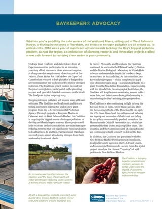 2014 ANNUAL REPORT | 3
On Cape Cod, residents and stakeholders from all
Cape communities participated in an intensive,
year-long effort to create a clean water action plan
– a long-overdue requirement of section 208 of the
Federal Clean Water Act. In October, the Cape Cod
Commission released a draft plan that’s designed to
give communities the tools needed to reduce nitrogen
pollution. The Coalition, which pushed in court for
the plan’s completion, participated in the planning
process and provided detailed comments on the draft.
The final plan is due in spring 2015.
Stopping nitrogen pollution will require many different
solutions. The Coalition and local municipalities are
testing innovative approaches under a new grant
program from the U.S. Environmental Protection
Agency. Through projects at Kingman Marina in
Cataumet and on West Falmouth Harbor, the Coalition
is targeting the biggest source of nitrogen pollution to
the Bay: residential septic systems. These projects will
help residents in these areas tie into advanced nitrogen-
reducing systems that will significantly reduce pollution
to local harbors. In addition, Fairhaven and Wareham
received grants aimed at reducing nitrogen from their
wastewater treatment plants.
Whether you’re paddling the calm waters of the Westport Rivers, sailing out of West Falmouth
Harbor, or fishing in the coves of Wareham, the effects of nitrogen pollution are all around us. To
address this, 2014 was a year of significant action towards tackling the Bay’s biggest pollution
problem. Across the region, a combination of planning, research, and innovative projects crafted
a new path forward to restoring clean water in your community.
In Carver, Plymouth, and Wareham, the Coalition
continued its work with the UMass Cranberry Station
and the Marine Biological Laboratory in Woods Hole
to better understand the impact of cranberry bogs
on nutrients in Buzzards Bay. At the same time, our
Baywatchers program – which completed its 23rd
year of monitoring in 2014 – is expanding thanks to a
grant from the MacArthur Foundation. In partnership
with the Woods Hole Oceanographic Institution, the
Coalition will lengthen our monitoring season, collect
more data, and better assess how global warming is
exacerbating the Bay’s existing nitrogen problem.
The Coalition is also continuing to fight to keep the
Bay safe from oil spills. More than a decade after
the devastating effects of the Bouchard B-120 spill,
the U.S. Coast Guard and the oil transport industry
are hoping our memories of that event are fading.
In 2014 they unsuccessfully pushed to weaken the
Massachusetts Oil Spill Prevention Act, which has
protected the Bay from a major spill for years. The
Coalition and the Commonwealth of Massachusetts
are continuing to fight in court to defend the Bay.
In addition, the Coalition has partnered with the
New Bedford Harbor Development Commission,
local public safety agencies, the U.S. Coast Guard,
and commercial fishermen to secure funds for a pilot
project to reduce the chronic “mystery” oil spill
problem in New Bedford Harbor.
BAYKEEPER® ADVOCACY
At left, a Baywatcher collects important water
quality data in New Bedford Harbor, one of
over 200 locations around Buzzards Bay.
An innovative partnership between the
Coalition and the town of Falmouth will
install 20 nitrogen-reducing septic systems
at homes around West Falmouth Harbor.
The Coalition is bringing
together scientists and
cranberry growers to
better understand the
impact of cranberry
agriculture on nitrogen
in Buzzards Bay.
Buzzards Bay Coalition
is a member of the
Waterkeeper Alliance.
 