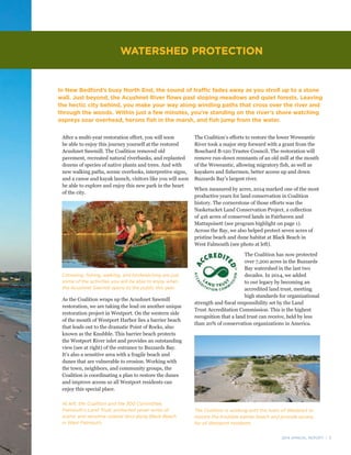 2014 ANNUAL REPORT | 5
After a multi-year restoration effort, you will soon
be able to enjoy this journey yourself at the restored
Acushnet Sawmill. The Coalition removed old
pavement, recreated natural riverbanks, and replanted
dozens of species of native plants and trees. And with
new walking paths, scenic overlooks, interpretive signs,
and a canoe and kayak launch, visitors like you will soon
be able to explore and enjoy this new park in the heart
of the city.
As the Coalition wraps up the Acushnet Sawmill
restoration, we are taking the lead on another unique
restoration project in Westport. On the western side
of the mouth of Westport Harbor lies a barrier beach
that leads out to the dramatic Point of Rocks, also
known as the Knubble. This barrier beach protects
the Westport River inlet and provides an outstanding
view (see at right) of the entrance to Buzzards Bay.
It’s also a sensitive area with a fragile beach and
dunes that are vulnerable to erosion. Working with
the town, neighbors, and community groups, the
Coalition is coordinating a plan to restore the dunes
and improve access so all Westport residents can
enjoy this special place.
In New Bedford’s busy North End, the sound of traffic fades away as you stroll up to a stone
wall. Just beyond, the Acushnet River flows past sloping meadows and quiet forests. Leaving
the hectic city behind, you make your way along winding paths that cross over the river and
through the woods. Within just a few minutes, you’re standing on the river’s shore watching
ospreys soar overhead, herons fish in the marsh, and fish jump from the water.
The Coalition’s efforts to restore the lower Weweantic
River took a major step forward with a grant from the
Bouchard B-120 Trustee Council. The restoration will
remove run-down remnants of an old mill at the mouth
of the Weweantic, allowing migratory fish, as well as
kayakers and fishermen, better access up and down
Buzzards Bay’s largest river.
When measured by acres, 2014 marked one of the most
productive years for land conservation in Coalition
history. The cornerstone of those efforts was the
Nasketucket Land Conservation Project, a collection
of 416 acres of conserved lands in Fairhaven and
Mattapoisett (see program highlight on page 1).
Across the Bay, we also helped protect seven acres of
pristine beach and dune habitat at Black Beach in
West Falmouth (see photo at left).
The Coalition has now protected
over 7,200 acres in the Buzzards
Bay watershed in the last two
decades. In 2014, we added
to our legacy by becoming an
accredited land trust, meeting
high standards for organizational
strength and fiscal responsibility set by the Land
Trust Accreditation Commission. This is the highest
recognition that a land trust can receive, held by less
than 20% of conservation organizations in America.
WATERSHED PROTECTION
Canoeing, fishing, walking, and birdwatching are just
some of the activities you will be able to enjoy when
the Acushnet Sawmill opens to the public this year.
The Coalition is working with the town of Westport to
restore the Knubble barrier beach and provide access
for all Westport residents.
At left, the Coalition and the 300 Committee,
Falmouth’s Land Trust, protected seven acres of
scenic and sensitive coastal land along Black Beach
in West Falmouth.
 