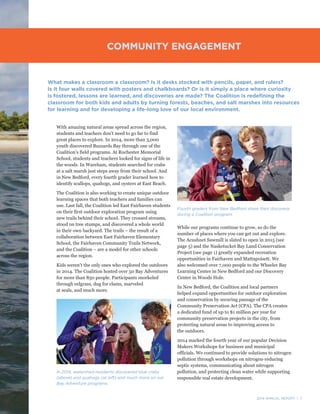 2014 ANNUAL REPORT | 7
With amazing natural areas spread across the region,
students and teachers don’t need to go far to find
great places to explore. In 2014, more than 3,000
youth discovered Buzzards Bay through one of the
Coalition’s field programs. At Rochester Memorial
School, students and teachers looked for signs of life in
the woods. In Wareham, students searched for crabs
at a salt marsh just steps away from their school. And
in New Bedford, every fourth grader learned how to
identify scallops, quahogs, and oysters at East Beach.
The Coalition is also working to create unique outdoor
learning spaces that both teachers and families can
use. Last fall, the Coalition led East Fairhaven students
on their first outdoor exploration program using
new trails behind their school. They crossed streams,
stood on tree stumps, and discovered a whole world
in their own backyard. The trails – the result of a
collaboration between East Fairhaven Elementary
School, the Fairhaven Community Trails Network,
and the Coalition – are a model for other schools
across the region.
Kids weren’t the only ones who explored the outdoors
in 2014. The Coalition hosted over 50 Bay Adventures
for more than 850 people. Participants snorkeled
through eelgrass, dug for clams, marveled
at seals, and much more.
What makes a classroom a classroom? Is it desks stocked with pencils, paper, and rulers?
Is it four walls covered with posters and chalkboards? Or is it simply a place where curiosity
is fostered, lessons are learned, and discoveries are made? The Coalition is redefining the
classroom for both kids and adults by turning forests, beaches, and salt marshes into resources
for learning and for developing a life-long love of our local environment.
While our programs continue to grow, so do the
number of places where you can get out and explore.
The Acushnet Sawmill is slated to open in 2015 (see
page 5) and the Nasketucket Bay Land Conservation
Project (see page 1) greatly expanded recreation
opportunities in Fairhaven and Mattapoisett. We
also welcomed over 7,000 people to the Wheeler Bay
Learning Center in New Bedford and our Discovery
Center in Woods Hole.
In New Bedford, the Coalition and local partners
helped expand opportunities for outdoor exploration
and conservation by securing passage of the
Community Preservation Act (CPA). The CPA creates
a dedicated fund of up to $1 million per year for
community preservation projects in the city, from
protecting natural areas to improving access to
the outdoors.
2014 marked the fourth year of our popular Decision
Makers Workshops for business and municipal
officials. We continued to provide solutions to nitrogen
pollution through workshops on nitrogen-reducing
septic systems, communicating about nitrogen
pollution, and protecting clean water while supporting
responsible real estate development.
COMMUNITY ENGAGEMENT
Fourth graders from New Bedford share their discovery
during a Coalition program.
In 2014, watershed residents discovered blue crabs
(above) and quahogs (at left) and much more on our
Bay Adventure programs.
 