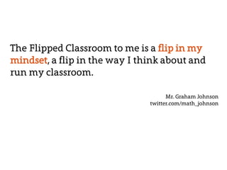 The Flipped Classroom to me is a flip in my 
mindset, a flip in the way I think about and 
run my classroom. 
Mr. Graham Johnson 
twitter.com/math_johnson 
 