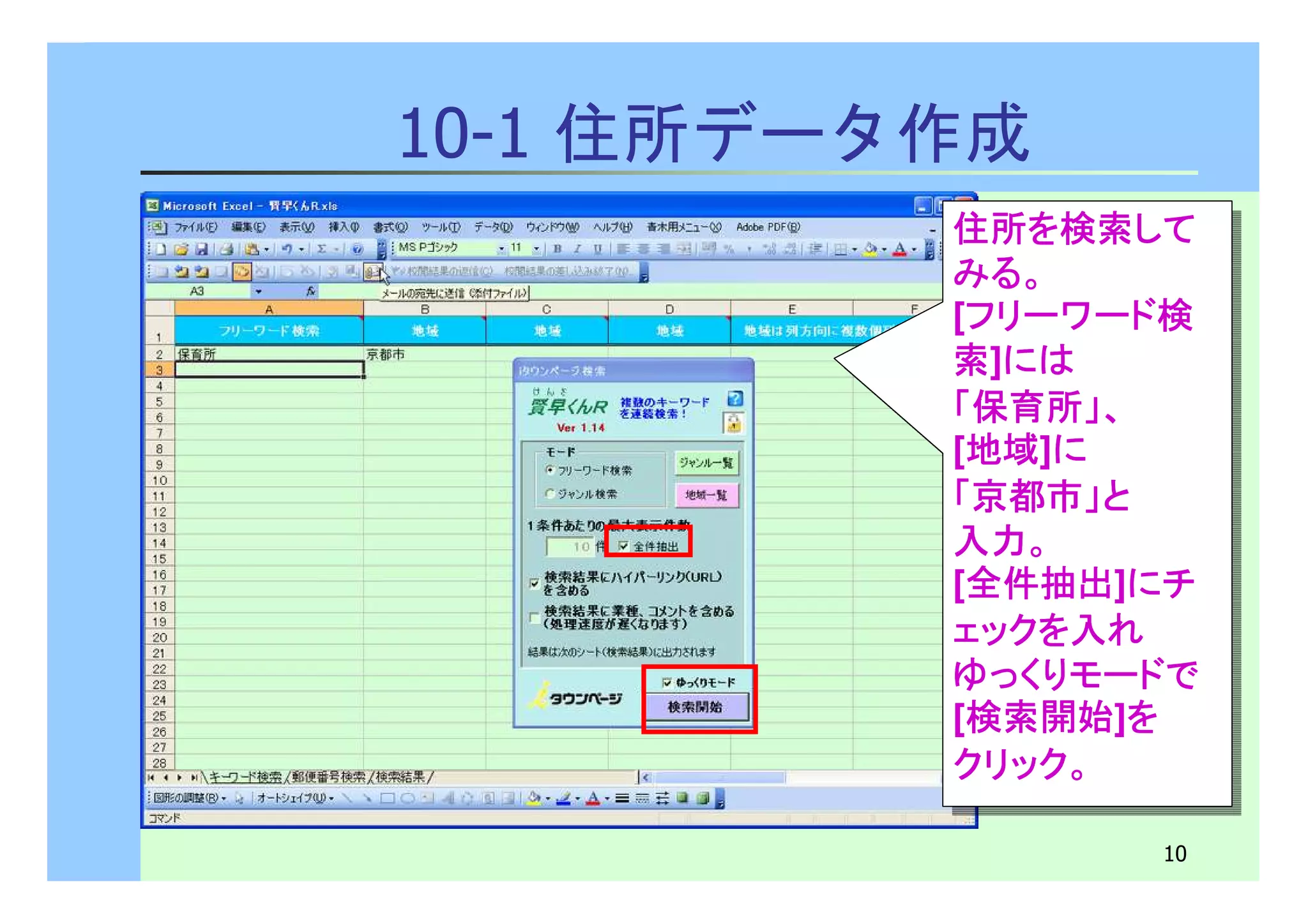 住所を検索して 
みる。 
[フリーワード検
索]には
「保育所」、
[地域]に 
「京都市」と
入力。
[全件抽出]にチ 
ェックを入れ 
ゆっくりモードで
[検索開始]を 
クリック。 
住所を検索して 
みる。 
[フリーワード検
索]には
「保育所」、
[地域]に 
「京都市」と
入力。
[全件抽出]にチ 
ェックを入れ 
ゆっくりモードで
[検索開始]を 
クリック。 
10 
10-1 住所データ作成 
 