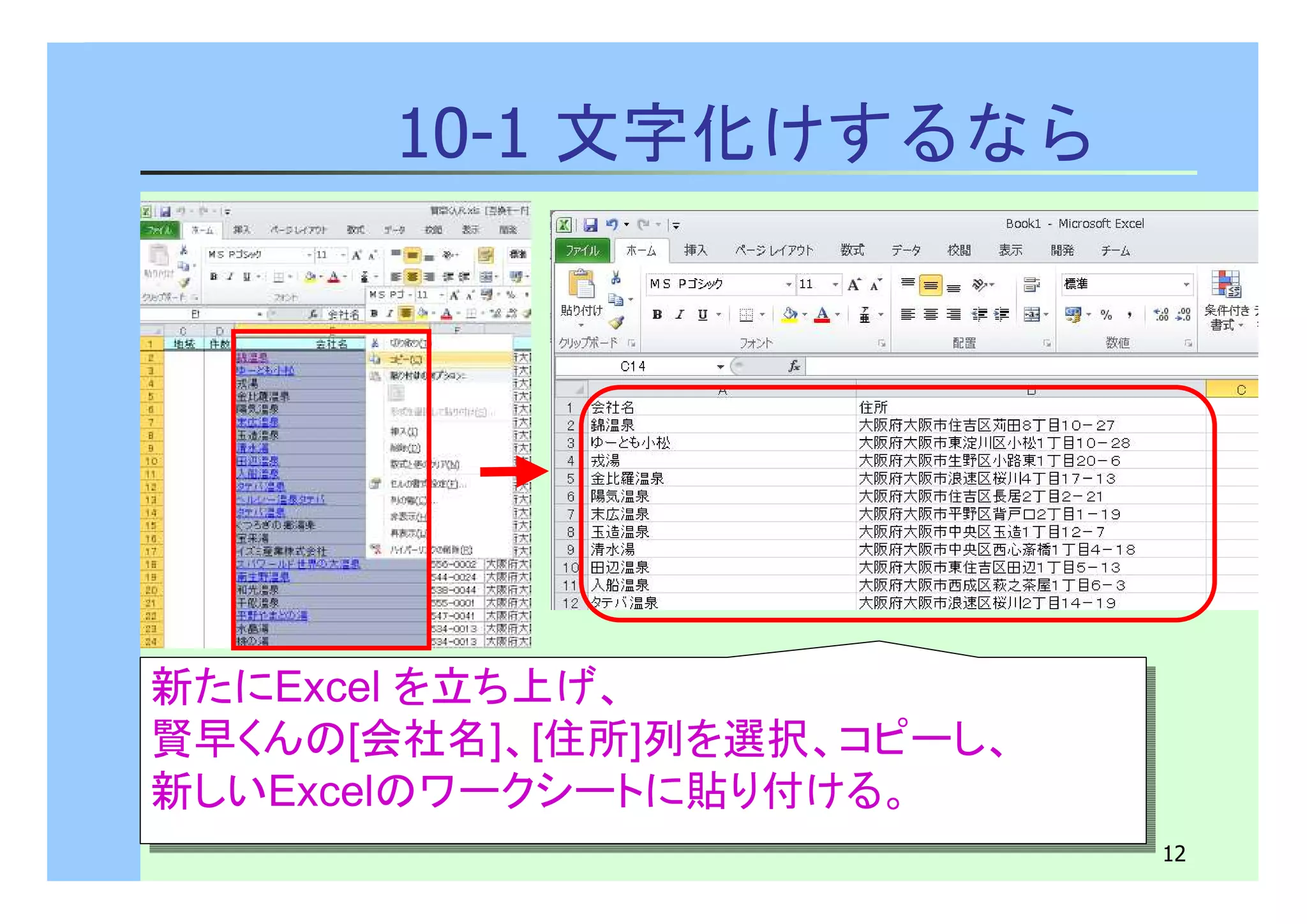 12 
10-1 文字化けするなら 
新たにExcel を立ち上げ、 
賢早くんの[会社名]、[住所]列を選択、コピーし、 
新しいExcelのワークシートに貼り付ける。 
新たにExcel を立ち上げ、 
賢早くんの[会社名]、[住所]列を選択、コピーし、 
新しいExcelのワークシートに貼り付ける。 
 