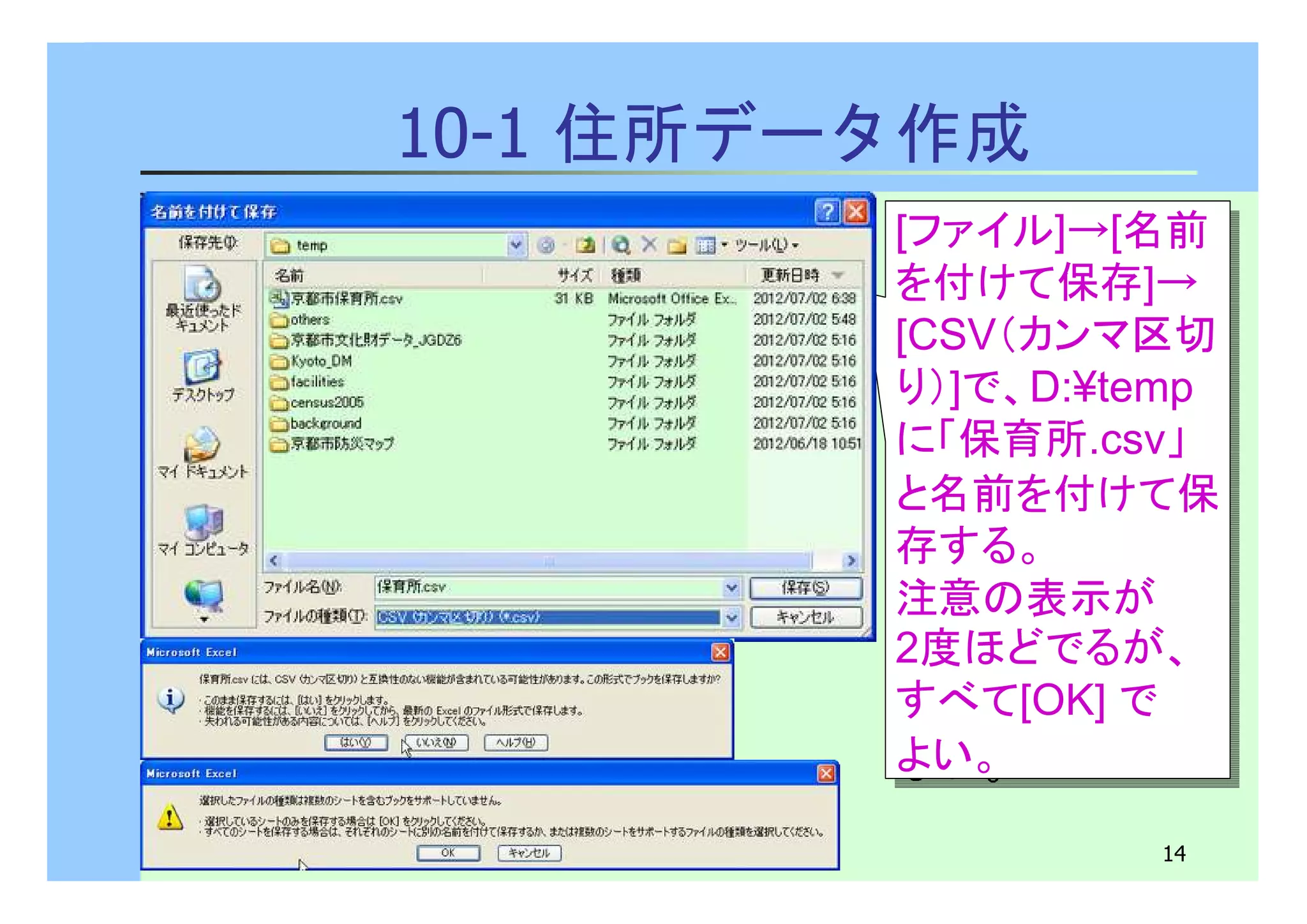 [ファイル]→[名前 
を付けて保存]→ 
[CSV（カンマ区切 
り）]で、D:¥temp 
に「保育所.csv」 
と名前を付けて保 
存する。 
注意の表示が 
2度ほどでるが、 
すべて[OK] で 
よい。 
14 
10-1 住所データ作成 
[ファイル]→[名前 
を付けて保存]→ 
[CSV（カンマ区切 
り）]で、D:¥temp 
に「保育所.csv」 
と名前を付けて保 
存する。 
注意の表示が 
2度ほどでるが、 
すべて[OK] で 
よい。 
 