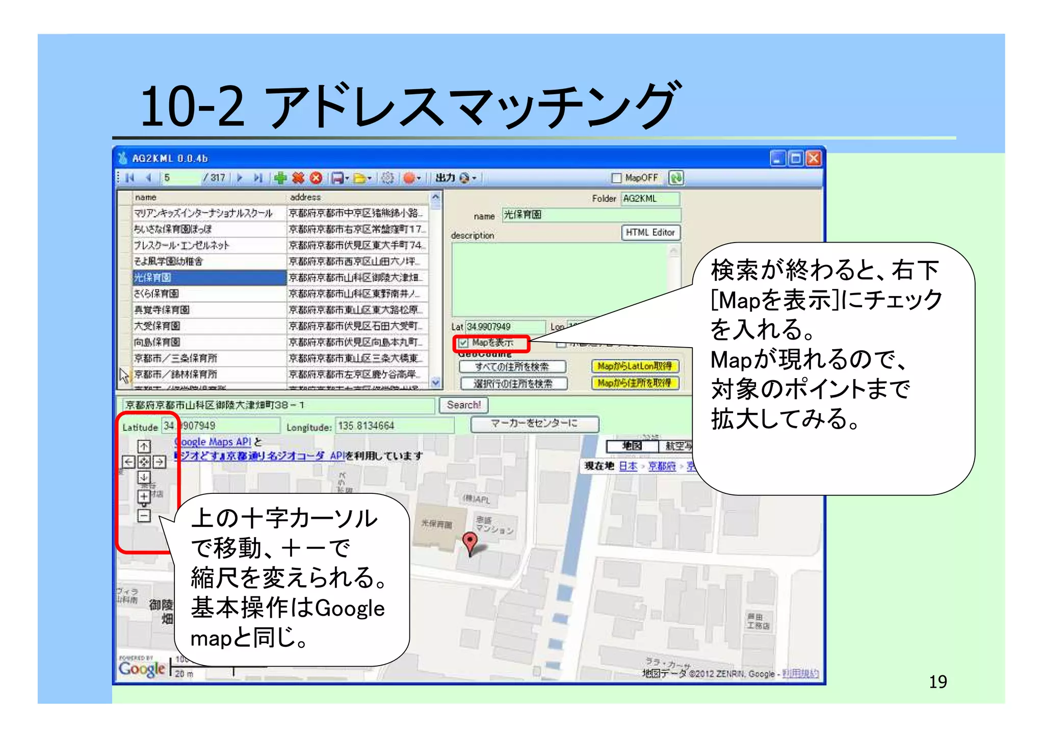 19 
10-2 アドレスマッチング 
上の十字カーソル 
で移動、＋－で 
縮尺を変えられる。 
基本操作はGoogle 
mapと同じ。 
検索が終わると、右下 
[Mapを表示]にチェック 
を入れる。 
Mapが現れるので、 
対象のポイントまで 
拡大してみる。 
 